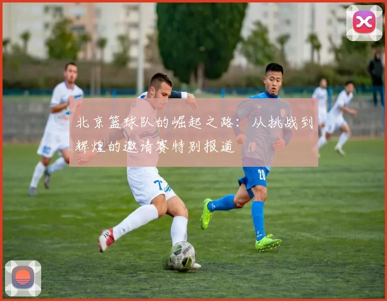 北京篮球队的崛起之路：从挑战到辉煌的邀请赛特别报道