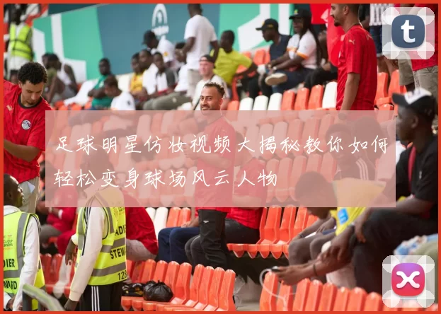 足球明星仿妆视频大揭秘教你如何轻松变身球场风云人物