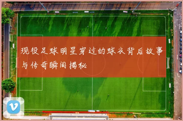 现役足球明星穿过的球衣背后故事与传奇瞬间揭秘