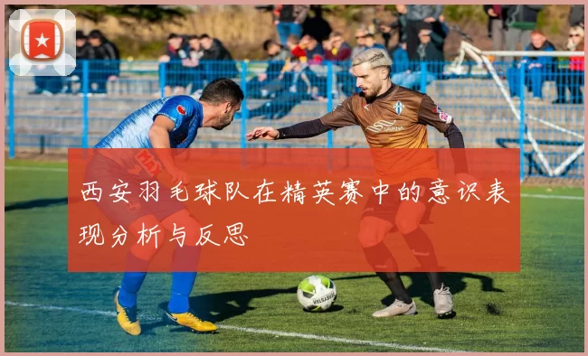 西安羽毛球队在精英赛中的意识表现分析与反思