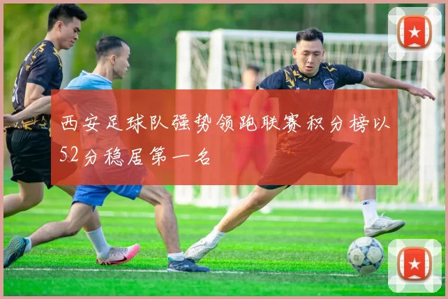 西安足球队强势领跑联赛积分榜以52分稳居第一名