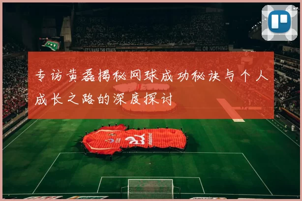 专访黄磊揭秘网球成功秘诀与个人成长之路的深度探讨