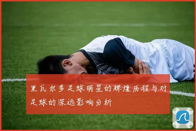 里瓦尔多足球明星的辉煌历程与对足球的深远影响分析